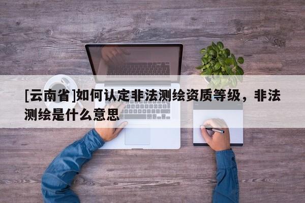 [云南省]如何認(rèn)定非法測繪資質(zhì)等級，非法測繪是什么意思