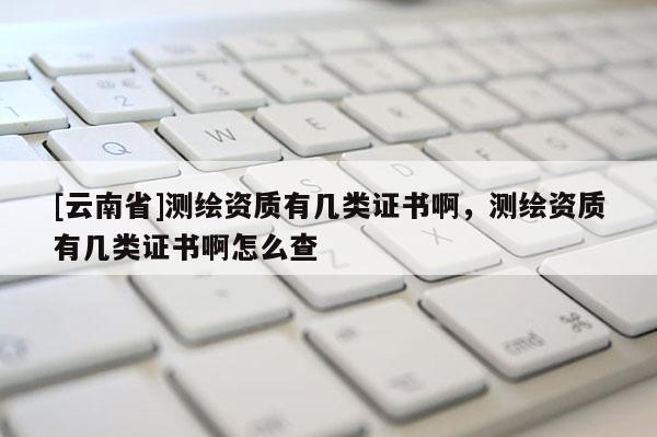 [云南省]測繪資質有幾類證書啊，測繪資質有幾類證書啊怎么查