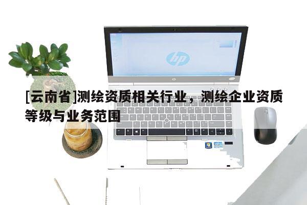 [云南省]測繪資質(zhì)相關(guān)行業(yè)，測繪企業(yè)資質(zhì)等級與業(yè)務(wù)范圍