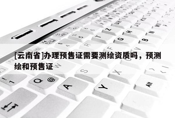 [云南省]辦理預售證需要測繪資質嗎，預測繪和預售證