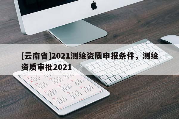 [云南省]2021測繪資質(zhì)申報條件，測繪資質(zhì)審批2021