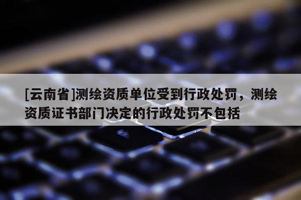 [云南省]測繪資質單位受到行政處罰，測繪資質證書部門決定的行政處罰不包括