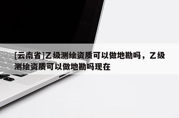 [云南省]乙級測繪資質可以做地勘嗎，乙級測繪資質可以做地勘嗎現在