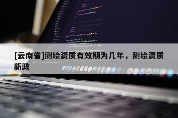 [云南省]測繪資質(zhì)有效期為幾年，測繪資質(zhì)新政