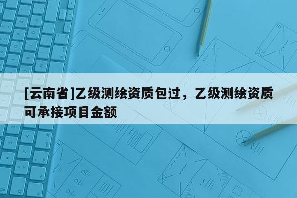 [云南省]乙級測繪資質包過，乙級測繪資質可承接項目金額