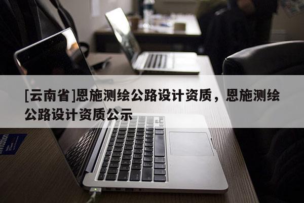 [云南省]恩施測繪公路設計資質，恩施測繪公路設計資質公示