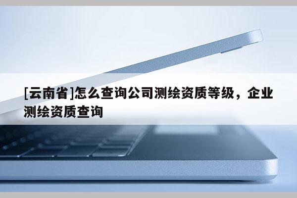 [云南省]怎么查詢公司測繪資質等級，企業測繪資質查詢