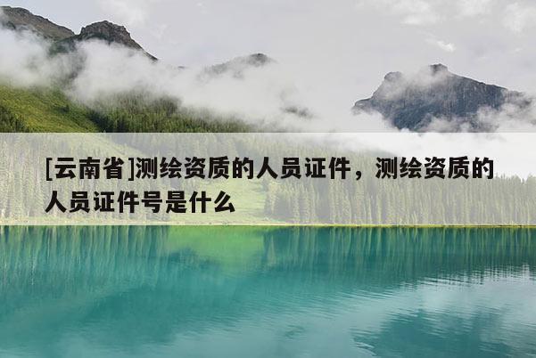 [云南省]測繪資質的人員證件，測繪資質的人員證件號是什么
