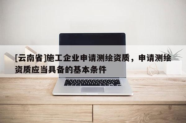 [云南省]施工企業申請測繪資質，申請測繪資質應當具備的基本條件
