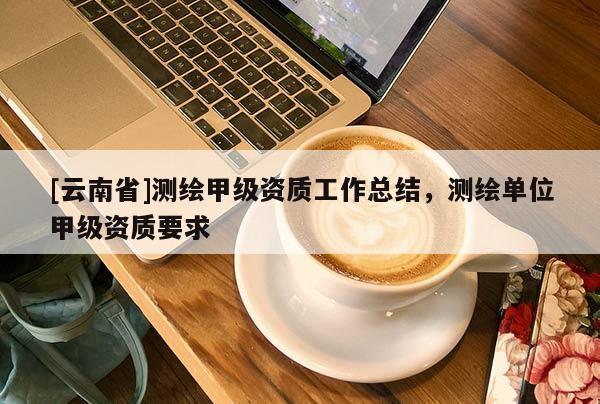 [云南省]測繪甲級資質工作總結，測繪單位甲級資質要求