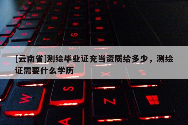 [云南省]測繪畢業證充當資質給多少，測繪證需要什么學歷