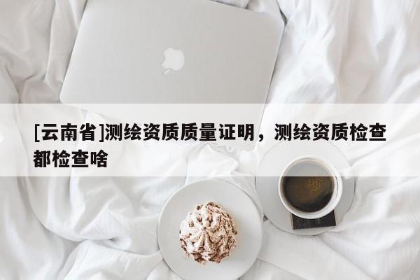[云南省]測繪資質質量證明，測繪資質檢查都檢查啥