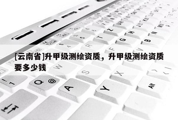[云南省]升甲級測繪資質，升甲級測繪資質要多少錢
