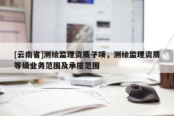 [云南省]測繪監理資質子項，測繪監理資質等級業務范圍及承攬范圍