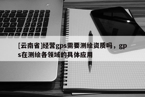 [云南省]經營gps需要測繪資質嗎，gps在測繪各領域的具體應用