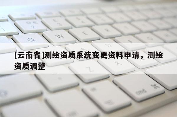[云南省]測繪資質(zhì)系統(tǒng)變更資料申請，測繪資質(zhì)調(diào)整