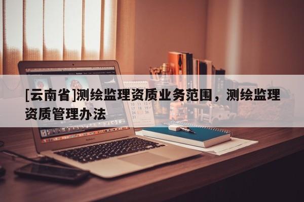 [云南省]測繪監(jiān)理資質(zhì)業(yè)務(wù)范圍，測繪監(jiān)理資質(zhì)管理辦法