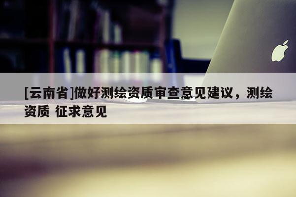[云南省]做好測繪資質審查意見建議，測繪資質 征求意見