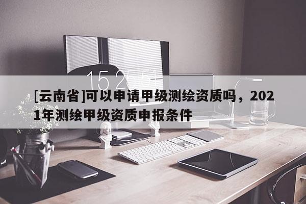 [云南省]可以申請甲級測繪資質嗎，2021年測繪甲級資質申報條件