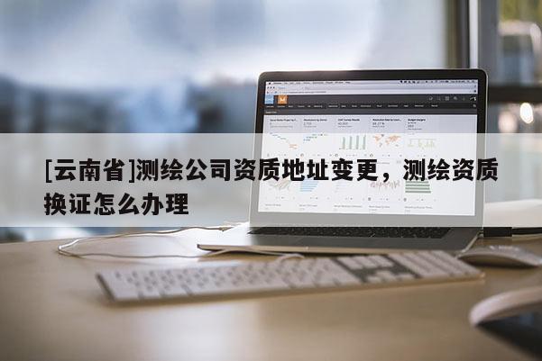 [云南省]測繪公司資質地址變更，測繪資質換證怎么辦理