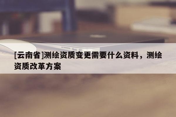 [云南省]測繪資質變更需要什么資料，測繪資質改革方案