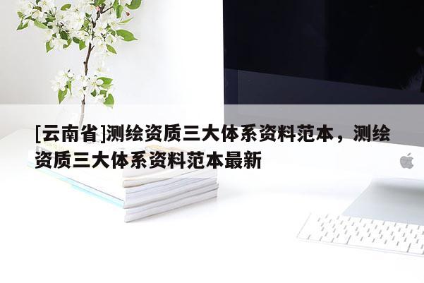 [云南省]測繪資質三大體系資料范本，測繪資質三大體系資料范本最新