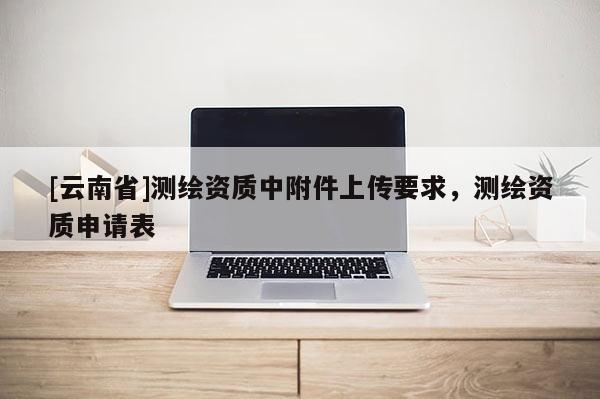 [云南省]測繪資質中附件上傳要求，測繪資質申請表