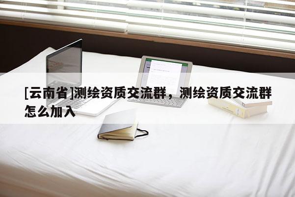[云南省]測繪資質(zhì)交流群，測繪資質(zhì)交流群怎么加入
