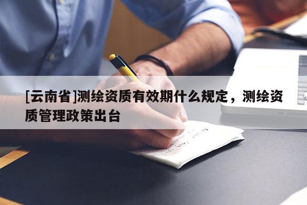 [云南省]測繪資質有效期什么規(guī)定，測繪資質管理政策出臺