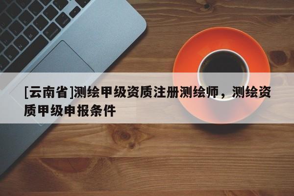 [云南省]測繪甲級資質注冊測繪師，測繪資質甲級申報條件