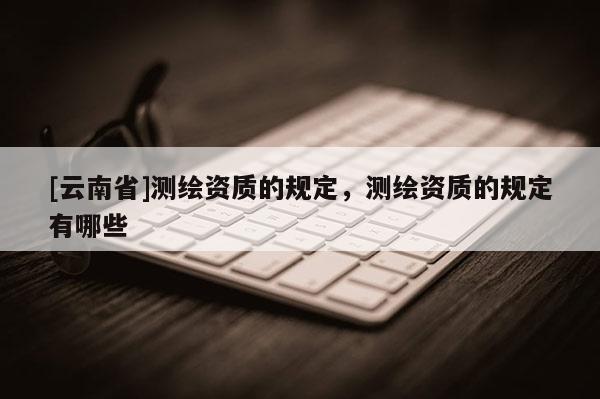 [云南省]測繪資質的規定，測繪資質的規定有哪些