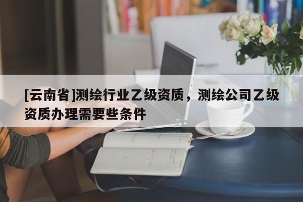 [云南省]測繪行業(yè)乙級資質(zhì)，測繪公司乙級資質(zhì)辦理需要些條件