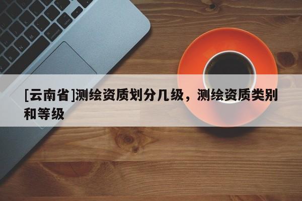[云南省]測繪資質(zhì)劃分幾級，測繪資質(zhì)類別和等級