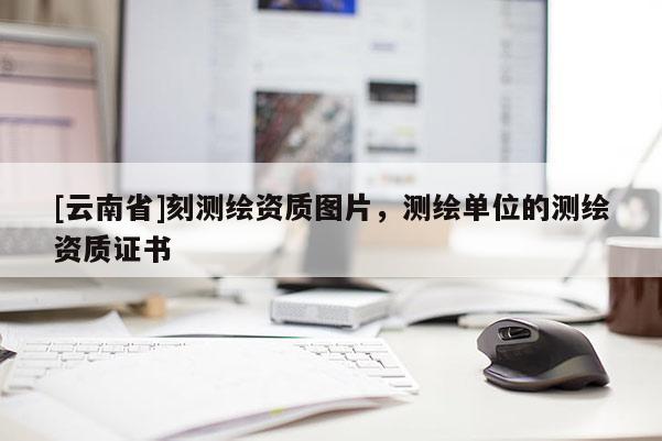 [云南省]刻測繪資質圖片，測繪單位的測繪資質證書