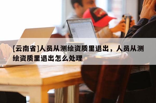 [云南省]人員從測繪資質里退出，人員從測繪資質里退出怎么處理