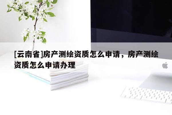 [云南省]房產測繪資質怎么申請，房產測繪資質怎么申請辦理
