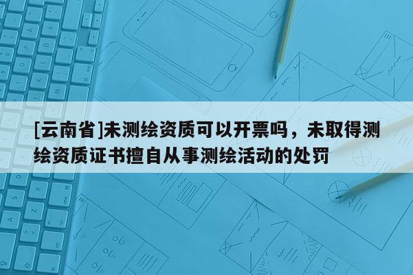 [云南省]未測繪資質可以開票嗎，未取得測繪資質證書擅自從事測繪活動的處罰