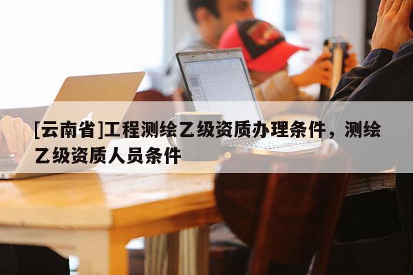 [云南省]工程測繪乙級資質(zhì)辦理條件，測繪乙級資質(zhì)人員條件