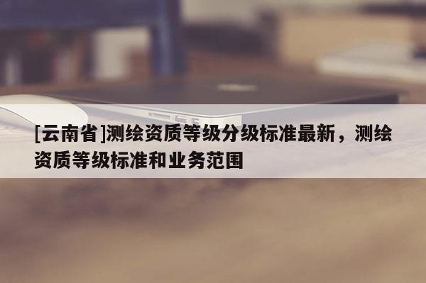 [云南省]測繪資質等級分級標準最新，測繪資質等級標準和業務范圍