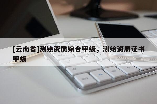 [云南省]測繪資質綜合甲級，測繪資質證書甲級