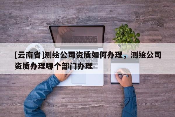 [云南省]測(cè)繪公司資質(zhì)如何辦理，測(cè)繪公司資質(zhì)辦理哪個(gè)部門辦理