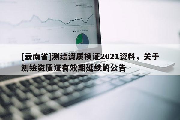 [云南省]測繪資質(zhì)換證2021資料，關(guān)于測繪資質(zhì)證有效期延續(xù)的公告