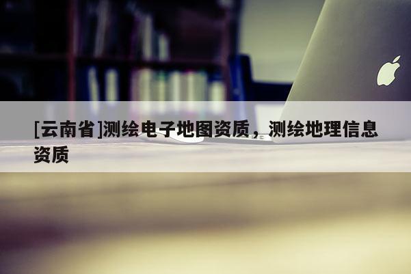 [云南省]測(cè)繪電子地圖資質(zhì)，測(cè)繪地理信息資質(zhì)