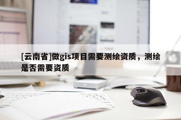 [云南省]做gis項目需要測繪資質，測繪是否需要資質