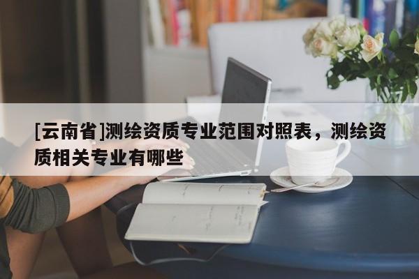 [云南省]測繪資質專業范圍對照表，測繪資質相關專業有哪些
