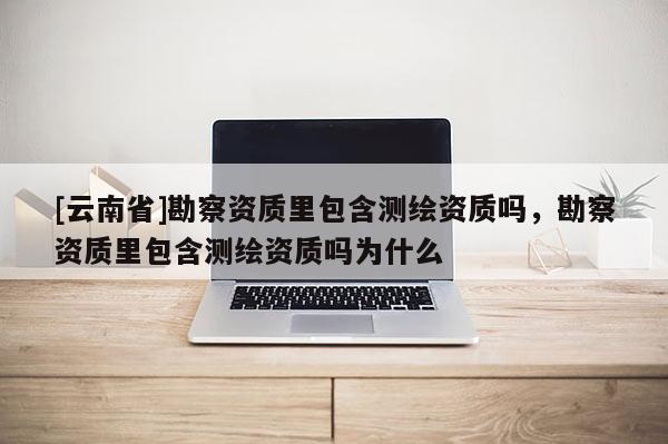 [云南省]勘察資質里包含測繪資質嗎，勘察資質里包含測繪資質嗎為什么