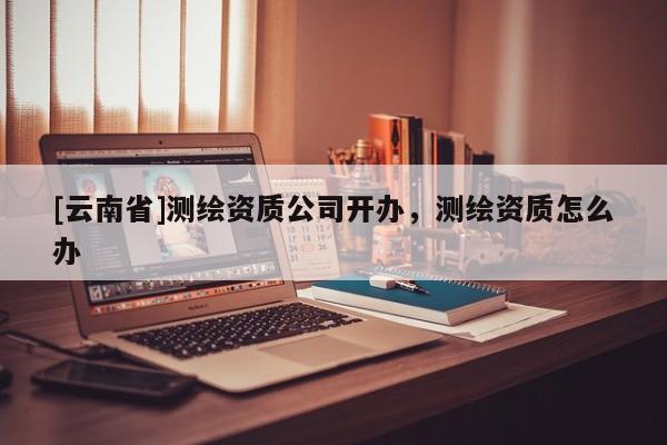 [云南省]測繪資質公司開辦，測繪資質怎么辦