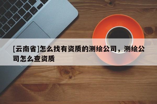 [云南省]怎么找有資質的測繪公司，測繪公司怎么查資質