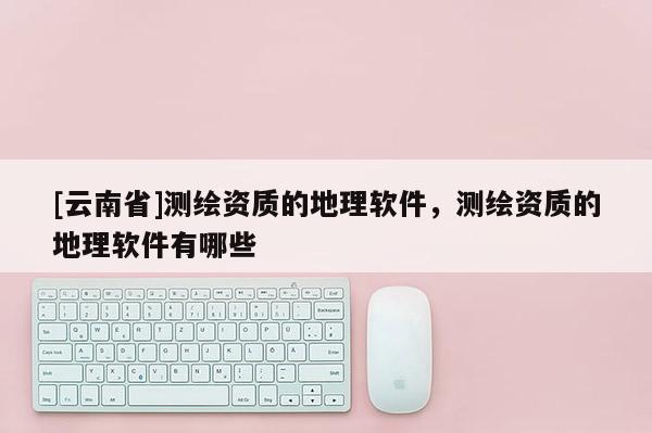 [云南省]測繪資質的地理軟件，測繪資質的地理軟件有哪些