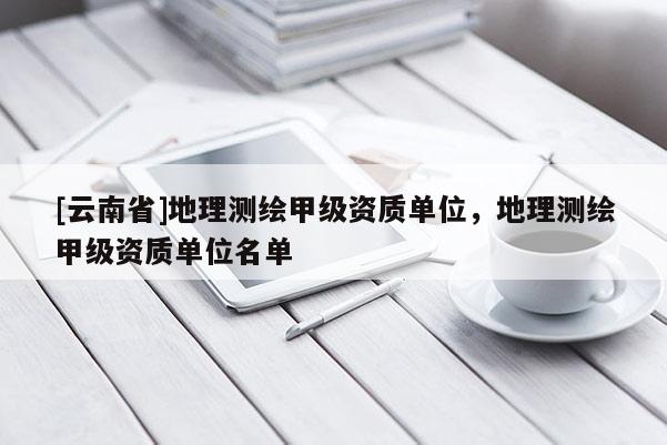 [云南省]地理測繪甲級資質單位，地理測繪甲級資質單位名單